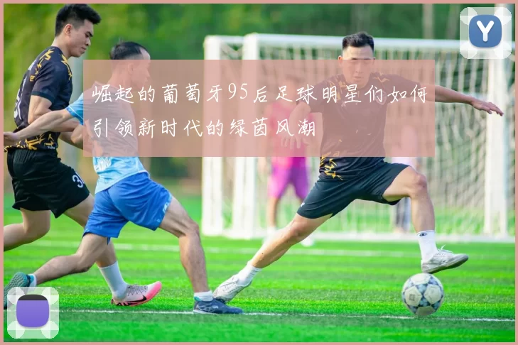 崛起的葡萄牙95后足球明星们如何引领新时代的绿茵风潮