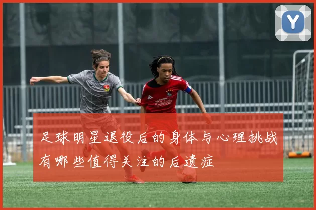 足球明星退役后的身体与心理挑战有哪些值得关注的后遗症