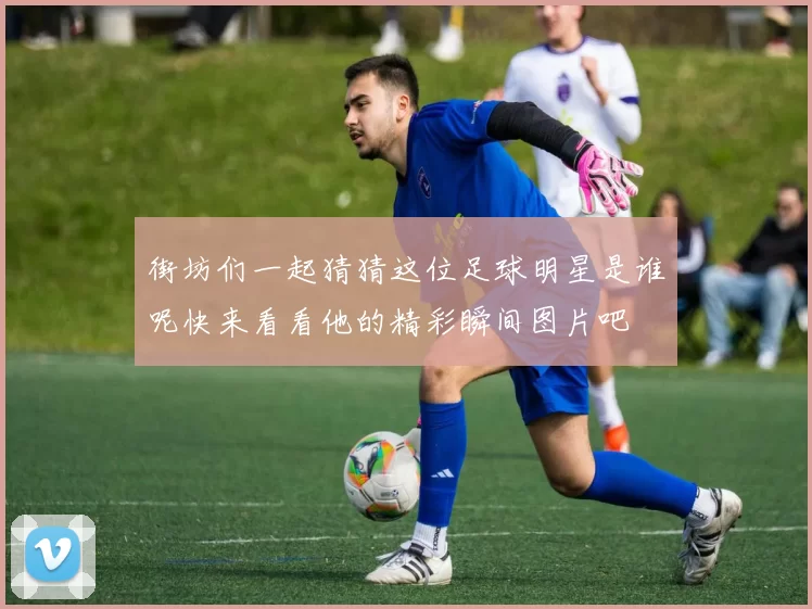 街坊们一起猜猜这位足球明星是谁呢快来看看他的精彩瞬间图片吧
