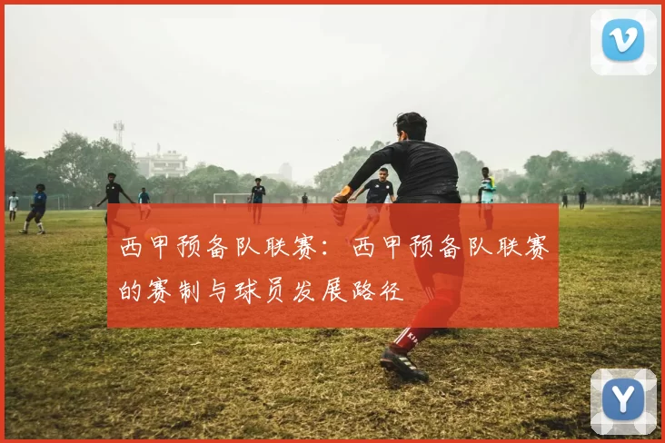 西甲预备队联赛：西甲预备队联赛的赛制与球员发展路径