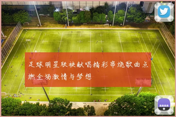 足球明星联袂献唱精彩串烧歌曲点燃全场激情与梦想