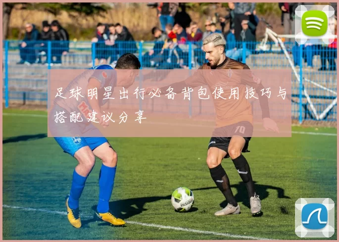 足球明星出行必备背包使用技巧与搭配建议分享