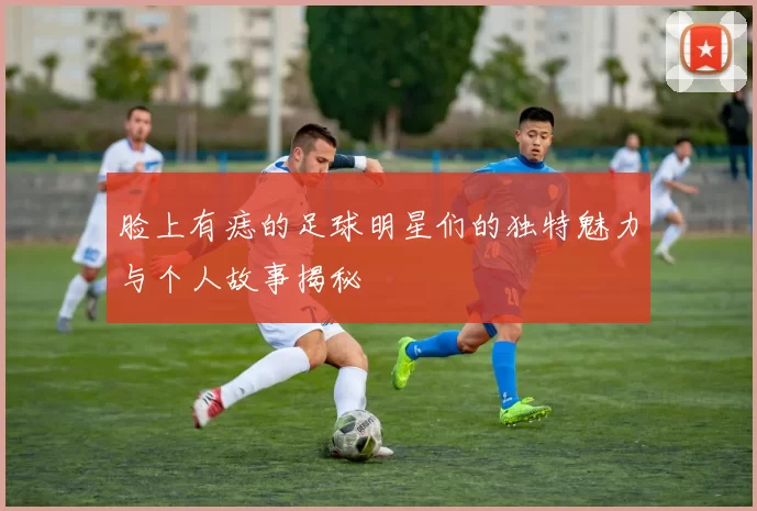 脸上有痣的足球明星们的独特魅力与个人故事揭秘