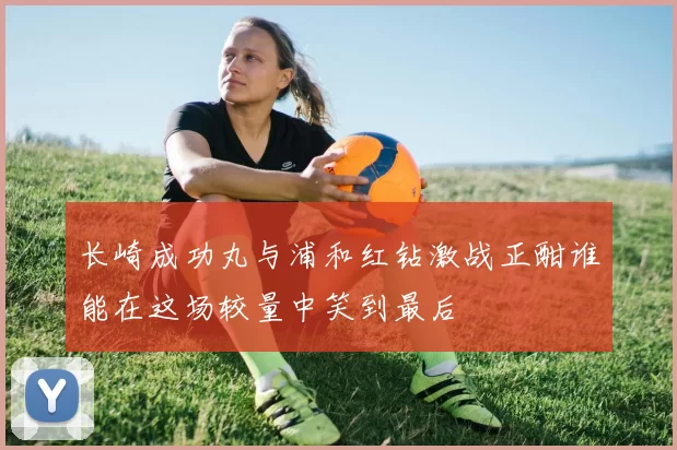 长崎成功丸与浦和红钻激战正酣谁能在这场较量中笑到最后