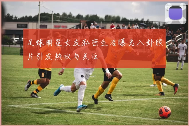 足球明星女友私密生活曝光八卦照片引发热议与关注