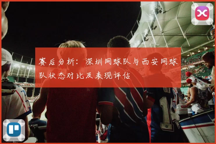 赛后分析：深圳网球队与西安网球队状态对比及表现评估