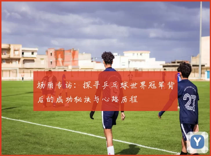杨丽专访：探寻乒乓球世界冠军背后的成功秘诀与心路历程
