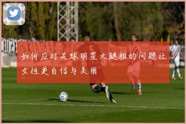 如何应对足球明星大腿粗的问题让女性更自信与美丽