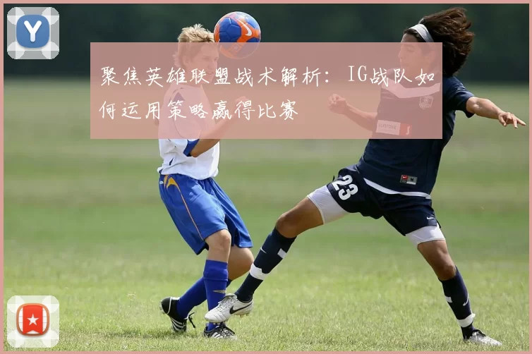 聚焦英雄联盟战术解析：IG战队如何运用策略赢得比赛