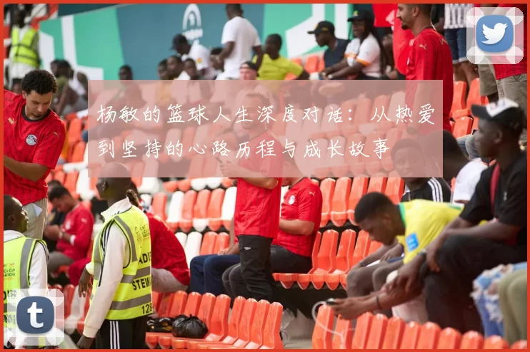 杨敏的篮球人生深度对话：从热爱到坚持的心路历程与成长故事