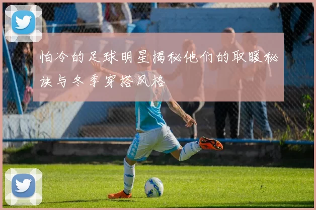 怕冷的足球明星揭秘他们的取暖秘诀与冬季穿搭风格
