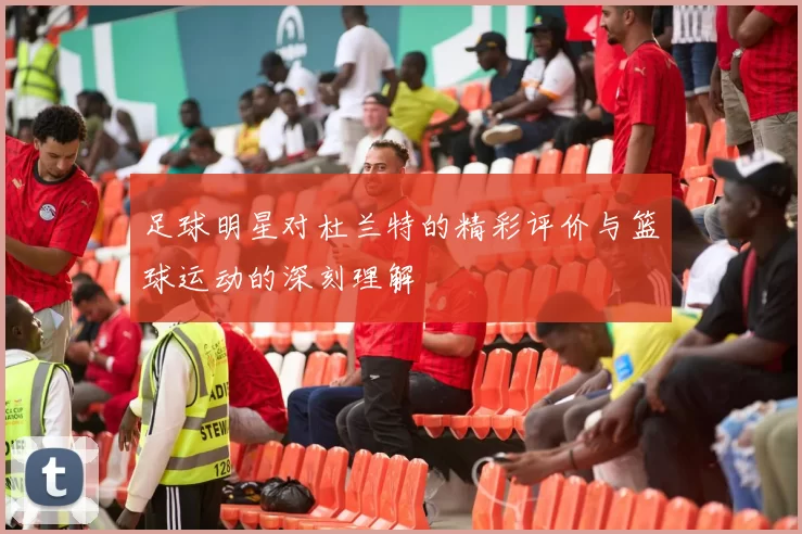 足球明星对杜兰特的精彩评价与篮球运动的深刻理解