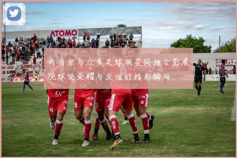 内马尔与众多足球明星同框合影展现球场荣耀与友谊的精彩瞬间
