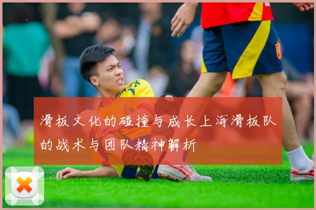 滑板文化的碰撞与成长上海滑板队的战术与团队精神解析