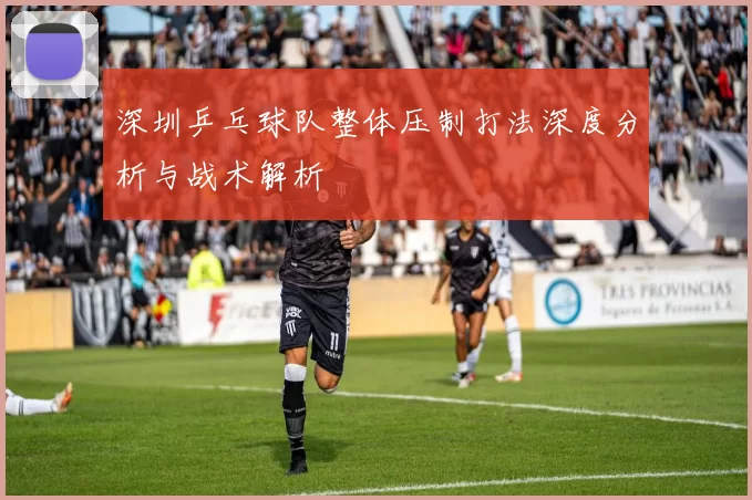 深圳乒乓球队整体压制打法深度分析与战术解析