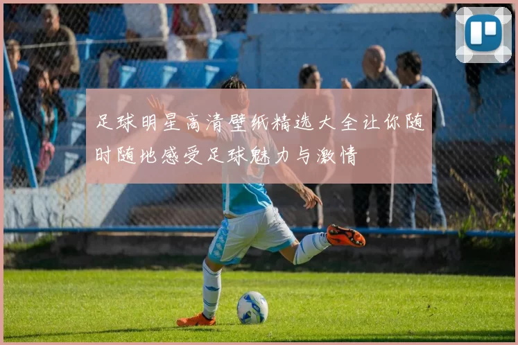 足球明星高清壁纸精选大全让你随时随地感受足球魅力与激情