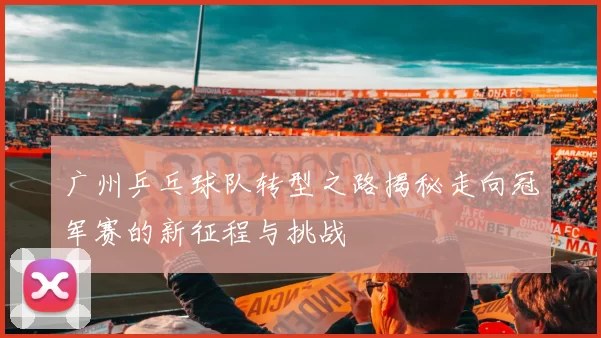 广州乒乓球队转型之路揭秘走向冠军赛的新征程与挑战