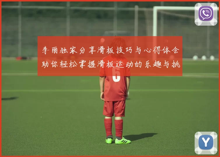 李丽独家分享滑板技巧与心得体会助你轻松掌握滑板运动的乐趣与挑战