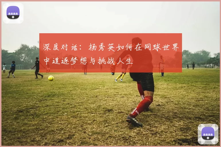 深度对话：杨秀英如何在网球世界中追逐梦想与挑战人生