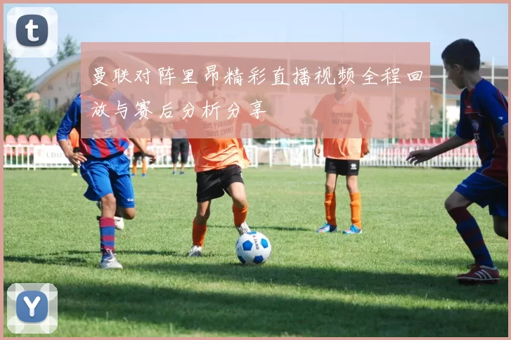 曼联对阵里昂精彩直播视频全程回放与赛后分析分享