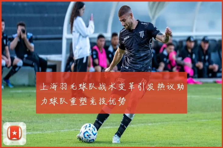 上海羽毛球队战术变革引发热议助力球队重塑竞技优势