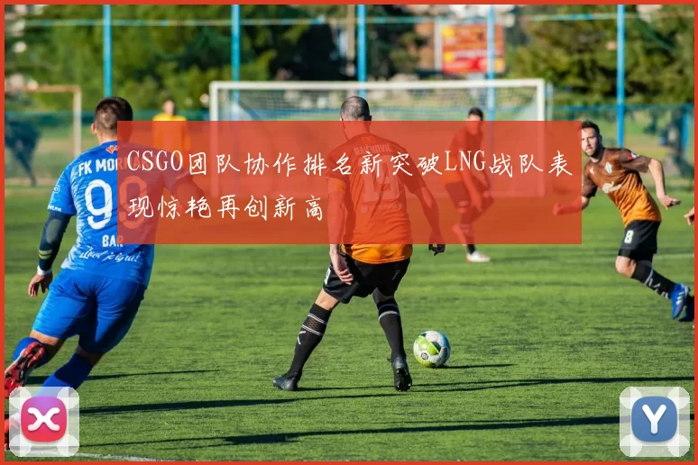 CSGO团队协作排名新突破LNG战队表现惊艳再创新高