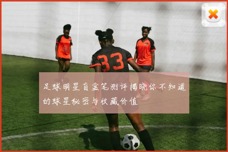 足球明星盲盒笔测评揭晓你不知道的球星秘密与收藏价值