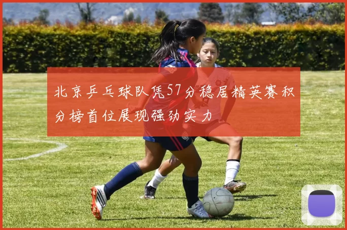 北京乒乓球队凭57分稳居精英赛积分榜首位展现强劲实力