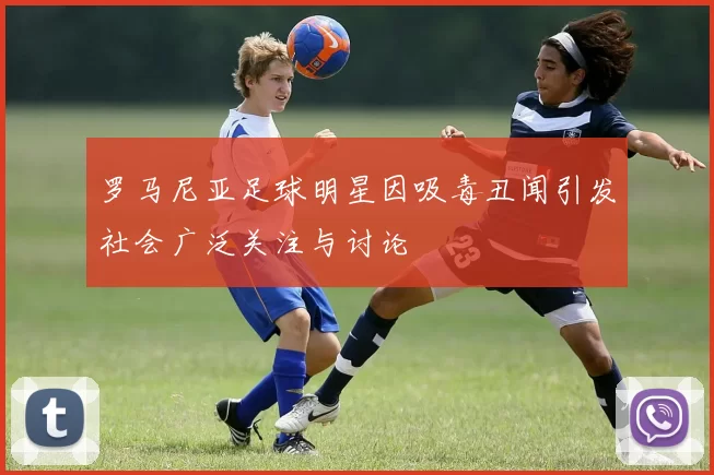 罗马尼亚足球明星因吸毒丑闻引发社会广泛关注与讨论