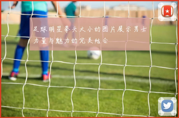 足球明星拳头大小的图片展示男士力量与魅力的完美结合