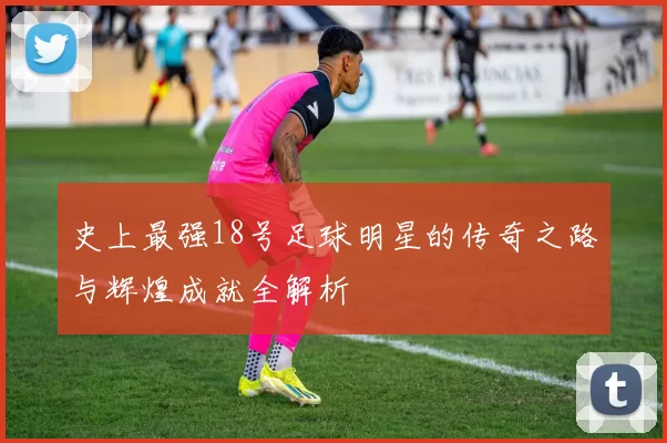 史上最强18号足球明星的传奇之路与辉煌成就全解析