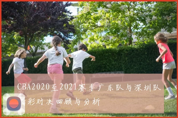 CBA2020至2021赛季广东队与深圳队精彩对决回顾与分析